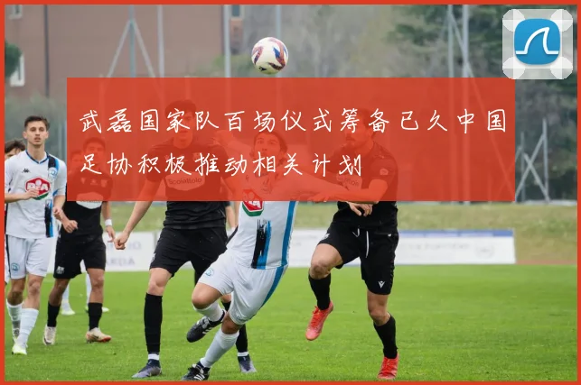 武磊国家队百场仪式筹备已久中国足协积极推动相关计划