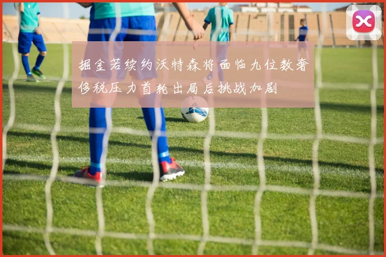 掘金若续约沃特森将面临九位数奢侈税压力首轮出局后挑战加剧