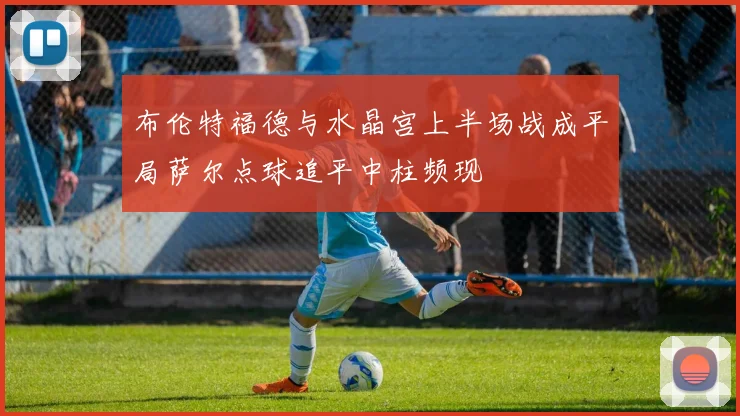 布伦特福德与水晶宫上半场战成平局萨尔点球追平中柱频现