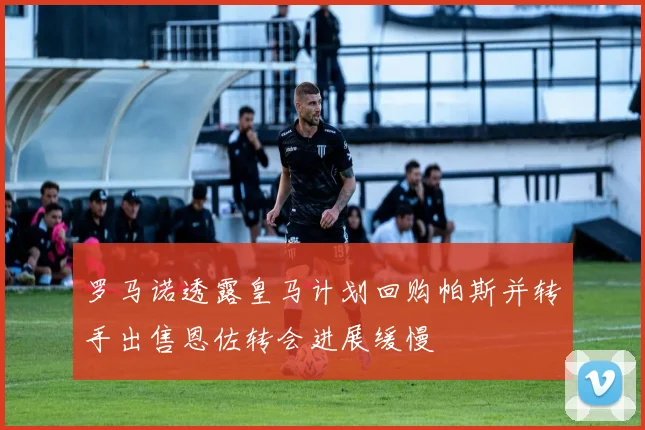 罗马诺透露皇马计划回购帕斯并转手出售恩佐转会进展缓慢