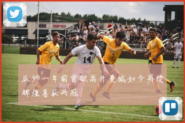 瓜帅一年前曾欲离开曼城如今再续辉煌喜获两冠
