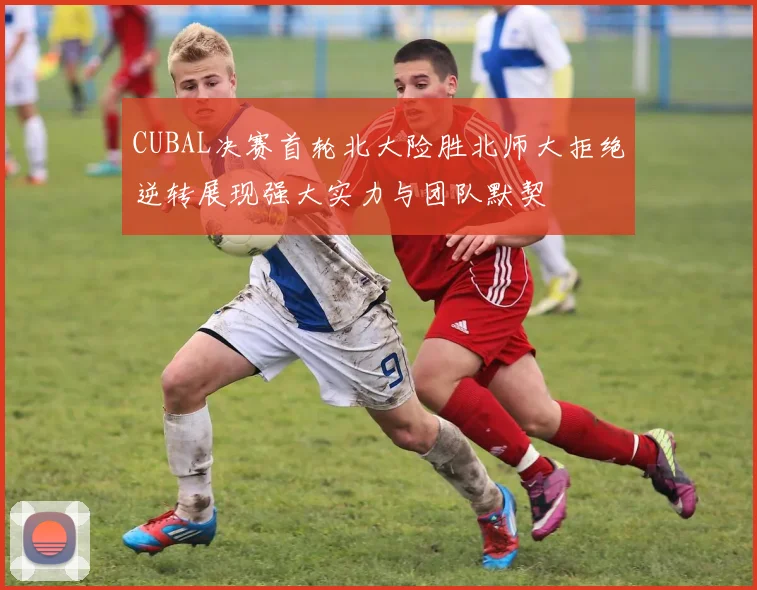 CUBAL决赛首轮北大险胜北师大拒绝逆转展现强大实力与团队默契