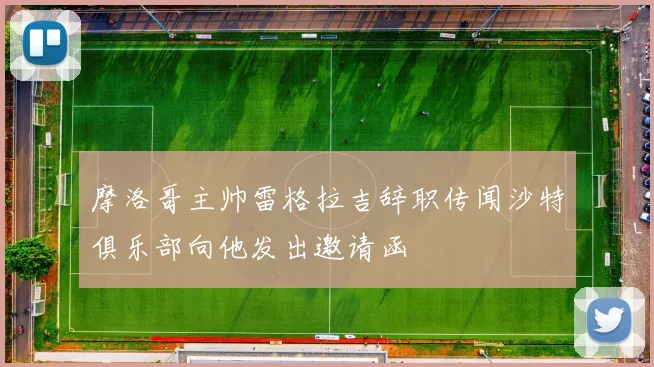 摩洛哥主帅雷格拉吉辞职传闻沙特俱乐部向他发出邀请函