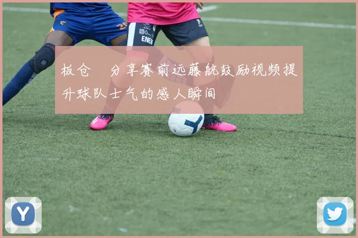 板仓滉分享赛前远藤航鼓励视频提升球队士气的感人瞬间