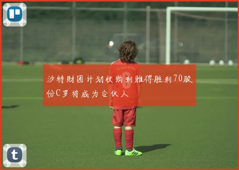 沙特财团计划收购利雅得胜利70股份C罗将成为合伙人