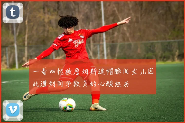 一哥回忆被詹姆斯追帽瞬间女儿因此遭到同学欺负的心酸经历