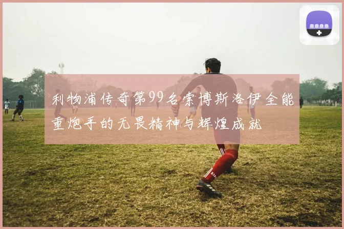 利物浦传奇第99名索博斯洛伊全能重炮手的无畏精神与辉煌成就
