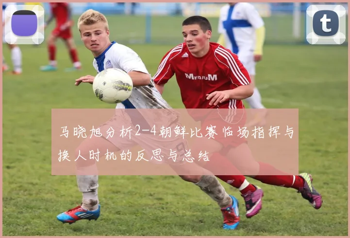 马晓旭分析2-4朝鲜比赛临场指挥与换人时机的反思与总结
