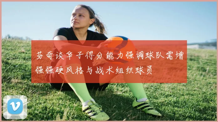 芬奇谈华子得分能力强调球队需增强强硬风格与战术组织球员