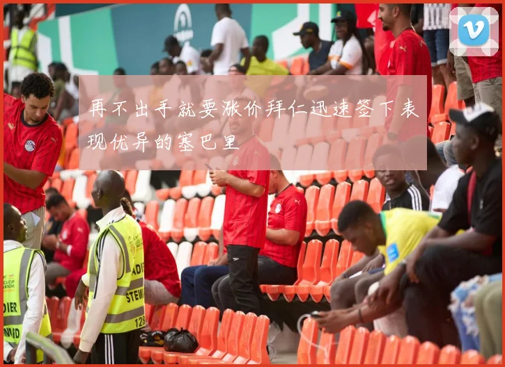 再不出手就要涨价拜仁迅速签下表现优异的塞巴里