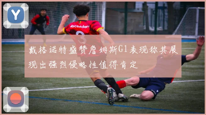 戴格诺特盛赞詹姆斯G1表现称其展现出强烈侵略性值得肯定