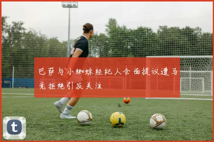 巴萨与小蜘蛛经纪人会面提议遭马竞拒绝引发关注