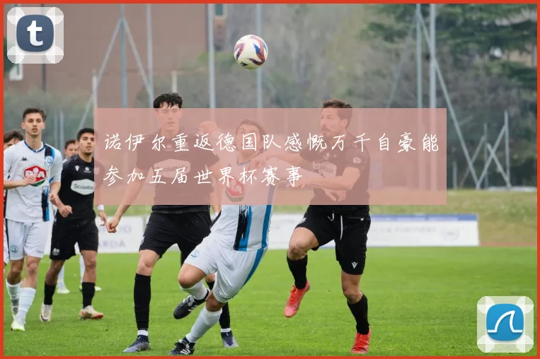 诺伊尔重返德国队感慨万千自豪能参加五届世界杯赛事