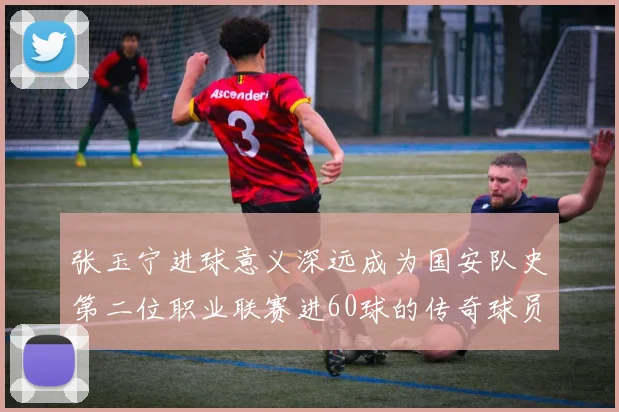 张玉宁进球意义深远成为国安队史第二位职业联赛进60球的传奇球员