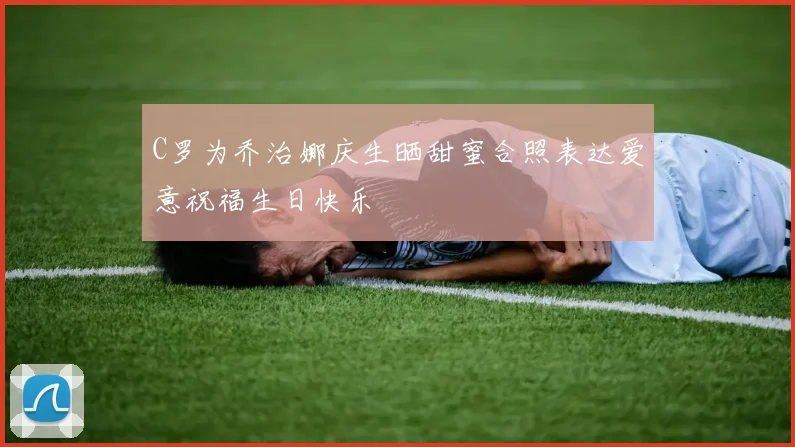 C罗为乔治娜庆生晒甜蜜合照表达爱意祝福生日快乐