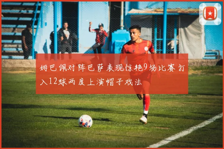 姆巴佩对阵巴萨表现惊艳9场比赛打入12球两度上演帽子戏法