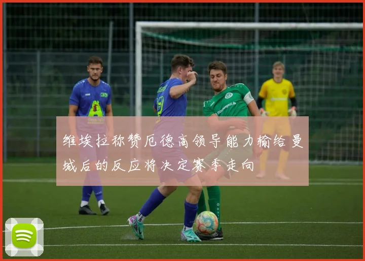 维埃拉称赞厄德高领导能力输给曼城后的反应将决定赛季走向