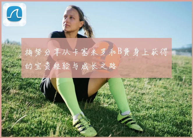 梅努分享从卡塞米罗和B费身上获得的宝贵经验与成长之路